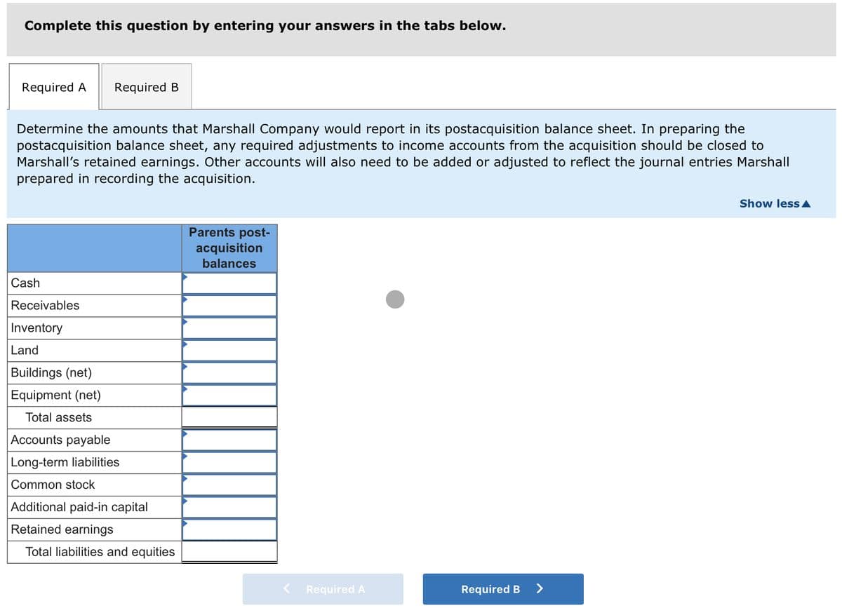 Complete this question by entering your answers in the tabs below.
Required A Required B
Determine the amounts that Marshall Company would report in its postacquisition balance sheet. In preparing the
postacquisition balance sheet, any required adjustments to income accounts from the acquisition should be closed to
Marshall's retained earnings. Other accounts will also need to be added or adjusted to reflect the journal entries Marshall
prepared in recording the acquisition.
Cash
Receivables
Inventory
Land
Buildings (net)
Equipment (net)
Total assets
Accounts payable
Long-term liabilities
Common stock
Additional paid-in capital
Retained earnings
Total liabilities and equities
Parents post-
acquisition
balances
Required A
Required B
>
Show less ▲