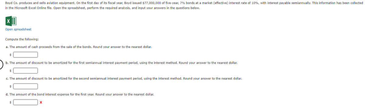 Boyd Co. produces and sells aviation equipment. On the first day of its fiscal year, Boyd issued $77,000,000 of five-year, 7% bonds at a market (effective) interest rate of 10%, with interest payable semiannually. This information has been collected
in the Microsoft Excel Online file. Open the spreadsheet, perform the required analysis, and input your answers in the questions below.
Open spreadsheet
Compute the following:
a. The amount of cash proceeds from the sale of the bonds. Round your answer to the nearest dollar.
$
b. The amount of discount to be amortized for the first semiannual interest payment period, using the interest method. Round your answer to the nearest dollar.
$
c. The amount of discount to be amortized for the second semiannual interest payment period, using the interest method. Round your answer to the nearest dollar.
$
d. The amount of the bond interest expense for the first year. Round your answer to the nearest dollar.
$
X
