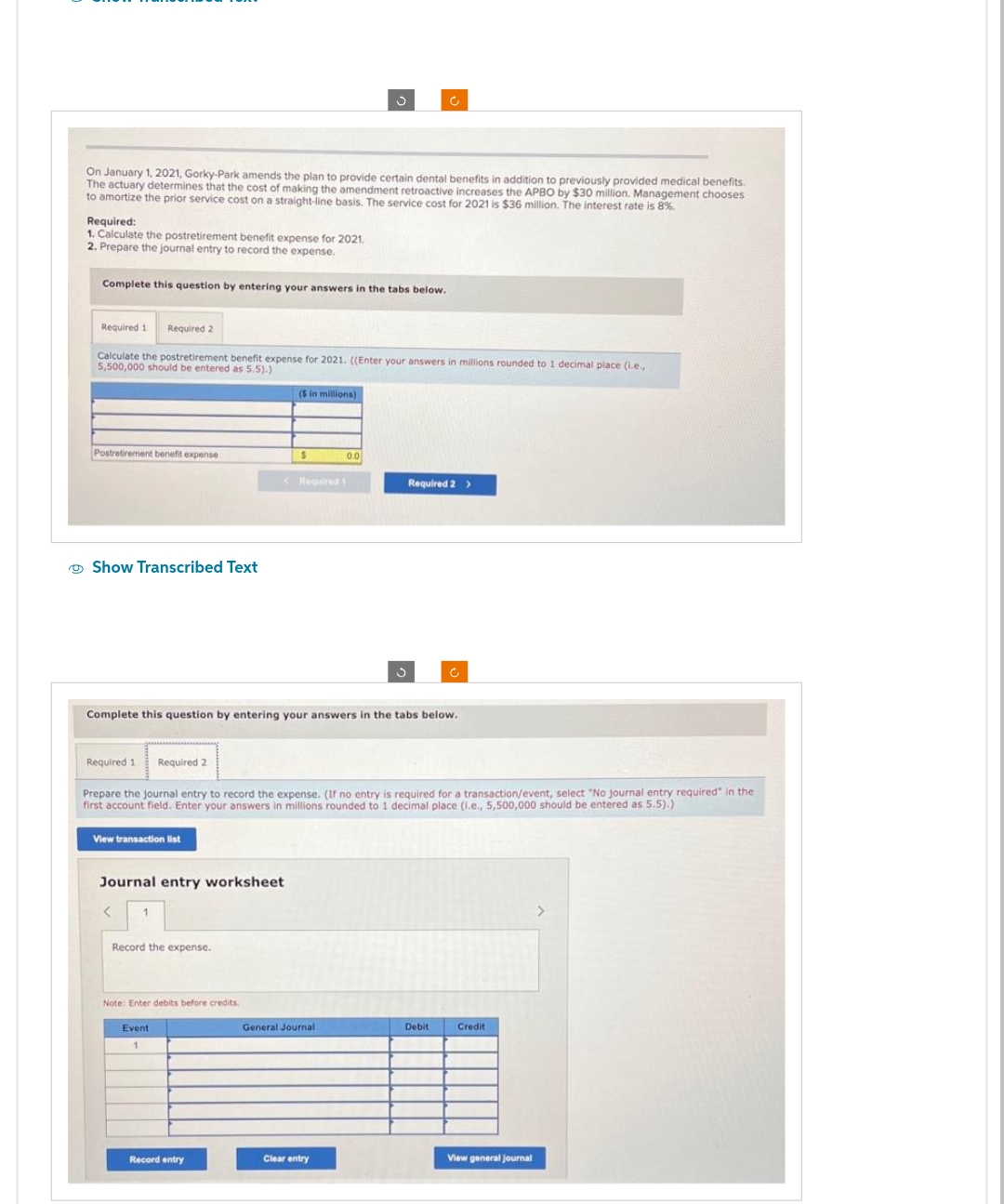 On January 1, 2021, Gorky-Park amends the plan to provide certain dental benefits in addition to previously provided medical benefits.
The actuary determines that the cost of making the amendment retroactive increases the APBO by $30 million. Management chooses
to amortize the prior service cost on a straight-line basis. The service cost for 2021 is $36 million. The interest rate is 8%.
Required:
1. Calculate the postretirement benefit expense for 2021.
2. Prepare the journal entry to record the expense.
Complete this question by entering your answers in the tabs below.
Required 1 Required 2
Calculate the postretirement benefit expense for 2021. ((Enter your answers in millions rounded to 1 decimal place (i.e.,
5,500,000 should be entered as 5.5).)
Postretirement benefit expense
Show Transcribed Text
View transaction list
Journal entry worksheet
< 1
Record the expense.
($ in millions)
Note: Enter debits before credits.
Event
1
$
< Required 1
Complete this question by entering your answers in the tabs below.
Record entry
Required 1 Required 2
Prepare the journal entry to record the expense. (If no entry is required for a transaction/event, select "No journal entry required" in the
first account field. Enter your answers in millions rounded to 1 decimal place (i.e., 5,500,000 should be entered as 5.5).)
3
0.0
General Journal
Clear entry
Required 2 >
Debit
Credit
View general Journal