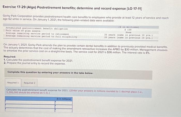 Exercise 17-29 (Algo) Postretirement benefits; determine and record expense [LO 17-11]
Gorky-Park Corporation provides postretirement health care benefits to employees who provide at least 12 years of service and reach
age 62 while in service. On January 1, 2021, the following plan-related data were available:
Accumulated postretirement benefit obligation
Fair value of plan assets
Average remaining service period to retirement
Average remaining service period to full eligibility
Required:
1. Calculate the postretirement benefit expense for 2021.
2. Prepare the journal entry to record the expense.
Complete this question by entering your answers in the tabs below.
On January 1, 2021, Gorky-Park amends the plan to provide certain dental benefits in addition to previously provided medical benefits.
The actuary determines that the cost of making the amendment retroactive increases the APBO by $30 million. Management chooses
to amortize the prior service cost on a straight-line basis. The service cost for 2021 is $36 million. The interest rate is 8%.
Required 1 Required 2
($ in millions)
$ 130
None
25 years (same in previous 10 yrs.)
20 years (same in previous 10 yrs.)
($ in millions)
Calculate the postretirement benefit expense for 2021. ((Enter your answers in millions rounded to 1 decimal place (i.e.,
5,500,000 should be entered as 5.5).)