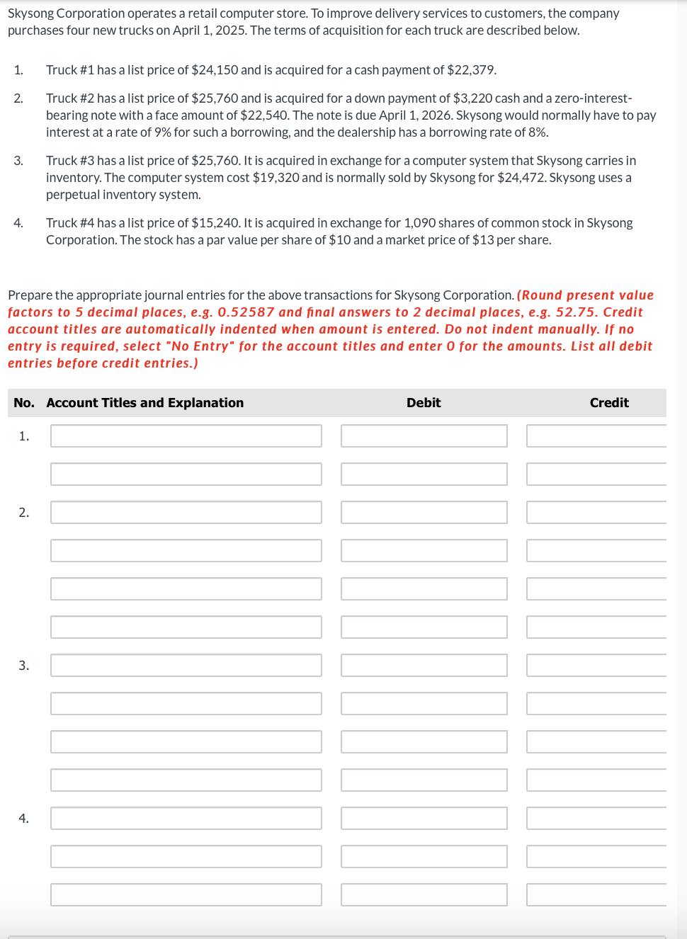 Skysong Corporation operates a retail computer store. To improve delivery services to customers, the company
purchases four new trucks on April 1, 2025. The terms of acquisition for each truck are described below.
1.
2.
3.
4.
1.
Prepare the appropriate journal entries for the above transactions for Skysong Corporation. (Round present value
factors to 5 decimal places, e.g. 0.52587 and final answers to 2 decimal places, e.g. 52.75. Credit
account titles are automatically indented when amount is entered. Do not indent manually. If no
entry is required, select "No Entry" for the account titles and enter 0 for the amounts. List all debit
entries before credit entries.)
2.
Truck #1 has a list price of $24,150 and is acquired for a cash payment of $22,379.
Truck #2 has a list price of $25,760 and is acquired for a down payment of $3,220 cash and a zero-interest-
bearing note with a face amount of $22,540. The note is due April 1, 2026. Skysong would normally have to pay
interest at a rate of 9% for such a borrowing, and the dealership has a borrowing rate of 8%.
No. Account Titles and Explanation
3.
Truck #3 has a list price of $25,760. It is acquired in exchange for a computer system that Skysong carries in
inventory. The computer system cost $19,320 and is normally sold by Skysong for $24,472. Skysong uses a
perpetual inventory system.
4.
Truck #4 has a list price of $15,240. It is acquired in exchange for 1,090 shares of common stock in Skysong
Corporation. The stock has a par value per share of $10 and a market price of $13 per share.
Debit
NO
Credit