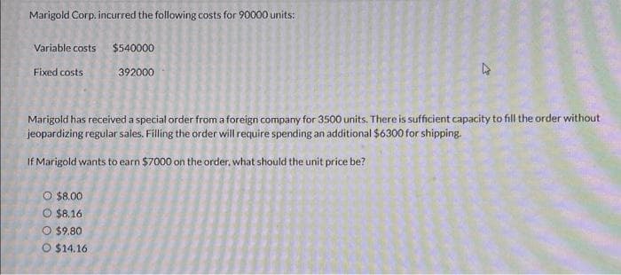 Marigold Corp. incurred the following costs for 90000 units:
Variable costs
Fixed costs
Marigold has received a special order from a foreign company for 3500 units. There is sufficient capacity to fill the order without
jeopardizing regular sales. Filling the order will require spending an additional $6300 for shipping.
If Marigold wants to earn $7000 on the order., what should the unit price be?
O $8.00
O $8.16
O $9.80
$540000
392000
$14.16