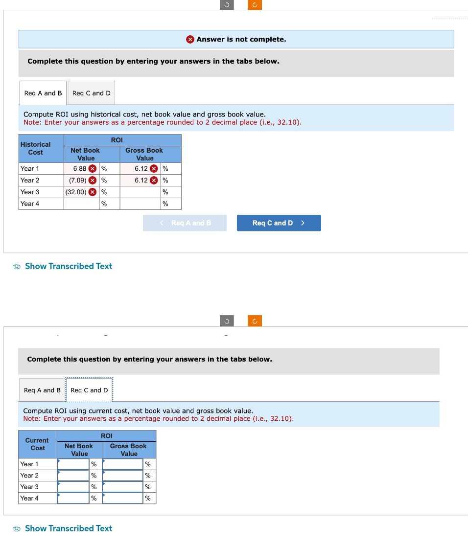 Req A and B Req C and D
Complete this question by entering your answers in the tabs below.
Historical
Cost
Compute ROI using historical cost, net book value and gross book value.
Note: Enter your answers as a percentage rounded to 2 decimal place (i.e., 32.10).
Year 1
Year 2
Year 3
Year 4
Net Book
Value
6.88 X %
(7.09) X
%
(32.00) X %
%
Show Transcribed Text
Req A and B Req C and D
Current
Cost
Year 1
Year 2
Year 3
Year 4
ROI
Net Book
Value
%
%
%
%
Gross Book
Value
Complete this question by entering your answers in the tabs below.
ROI
6.12 X %
6.12 X %
%
%
Compute ROI using current cost, net book value and gross book value.
Note: Enter your answers as a percentage rounded to 2 decimal place (i.e., 32.10).
Show Transcribed Text
> Answer is not complete.
Gross Book
Value
Ć
<Req A and B
%
%
%
%
S
Req C and D >