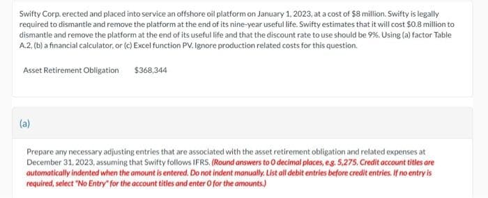 Swifty Corp. erected and placed into service an offshore oil platform on January 1, 2023, at a cost of $8 million. Swifty is legally
required to dismantle and remove the platform at the end of its nine-year useful life. Swifty estimates that it will cost $0.8 million to
dismantle and remove the platform at the end of its useful life and that the discount rate to use should be 9%. Using (a) factor Table
A.2. (b) a financial calculator, or (c) Excel function PV. Ignore production related costs for this question.
Asset Retirement Obligation
(a)
$368,344
Prepare any necessary adjusting entries that are associated with the asset retirement obligation and related expenses at
December 31, 2023, assuming that Swifty follows IFRS. (Round answers to O decimal places, e.g. 5,275. Credit account titles are
automatically indented when the amount is entered. Do not indent manually. List all debit entries before credit entries. If no entry is
required, select "No Entry for the account titles and enter o for the amounts.)