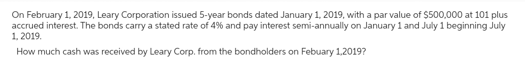 On February 1, 2019, Leary Corporation issued 5-year bonds dated January 1, 2019, with a par value of $500,000 at 101 plus
accrued interest. The bonds carry a stated rate of 4% and pay interest semi-annually on January 1 and July 1 beginning July
1, 2019.
How much cash was received by Leary Corp. from the bondholders on Febuary 1,2019?