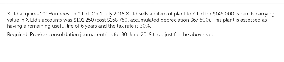 X Ltd acquires 100% interest in Y Ltd. On 1 July 2018 X Ltd sells an item of plant to Y Ltd for $145 000 when its carrying
value in X Ltd's accounts was $101 250 (cost $168 750, accumulated depreciation $67 500). This plant is assessed as
having a remaining useful life of 6 years and the tax rate is 30%.
Required: Provide consolidation journal entries for 30 June 2019 to adjust for the above sale.