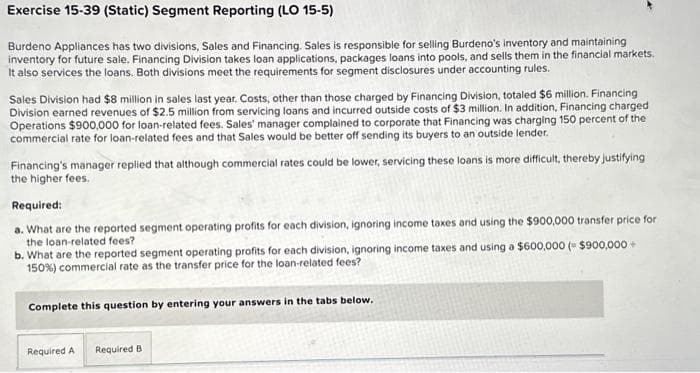 Exercise 15-39 (Static) Segment Reporting (LO 15-5)
Burdeno Appliances has two divisions, Sales and Financing. Sales is responsible for selling Burdeno's inventory and maintaining
inventory for future sale. Financing Division takes loan applications, packages loans into pools, and sells them in the financial markets.
It also services the loans. Both divisions meet the requirements for segment disclosures under accounting rules.
Sales Division had $8 million in sales last year. Costs, other than those charged by Financing Division, totaled $6 million. Financing
Division earned revenues of $2.5 million from servicing loans and incurred outside costs of $3 million. In addition, Financing charged
Operations $900,000 for loan-related fees. Sales' manager complained to corporate that Financing was charging 150 percent of the
commercial rate for loan-related fees and that Sales would be better off sending its buyers to an outside lender.
Financing's manager replied that although commercial rates could be lower, servicing these loans is more difficult, thereby justifying
the higher fees.
Required:
a. What are the reported segment operating profits for each division, ignoring income taxes and using the $900,000 transfer price for
the loan-related fees?
b. What are the reported segment operating profits for each division, ignoring income taxes and using a $600,000 ($900,000+
150 %) commercial rate as the transfer price for the loan-related fees?
Complete this question by entering your answers in the tabs below.
Required A Required B