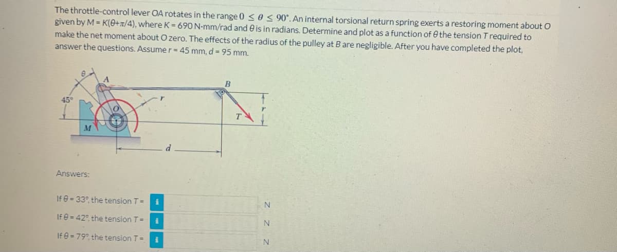 The throttle-control lever OA rotates in the range 0 ≤ 0 ≤ 90°. An internal torsional return spring exerts a restoring moment about O
given by M=K(0+/4), where K= 690 N-mm/rad and is in radians. Determine and plot as a function of the tension T required to
make the net moment about O zero. The effects of the radius of the pulley at B are negligible. After you have completed the plot,
answer the questions. Assume r = 45 mm, d = 95 mm.
B
45°
Answers:
If = 33°, the tension T =
If = 42°, the tension T =
If 8=79°, the tension T =
TS
Z Z Z
N
N
N