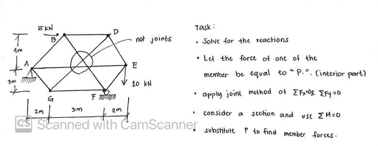 Task:
Solve for the reactions
.
.
Let the force of one of the
E
member be equal to "P.". (interior part)
3m
V 10 kN
G
F
apply joint method of [Fx=0& {Fy=0
2m
3m
2m
›
consider a section and
CS Scanned with CamScanner substitute P to find member forces.
USC ΣΜ=0
15 KN
T
4m
B
not joints