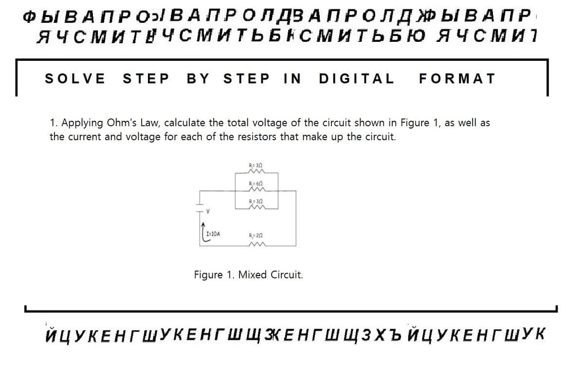 ФЫ В А П Р ОВА ПРО Л ДВ АПР ОЛДЖЫВАПР
ЯЧСМИТЕЧСМИТЬБАСМИТЬБЮ ЯЧСМ и
SOLVE STEP BY STEP IN DIGITAL FORMAT
1. Applying Ohm's Law, calculate the total voltage of the circuit shown in Figure 1, as well as
the current and voltage for each of the resistors that make up the circuit.
V
I=10A
R=30
M
R=612
R= 30
R=20
Figure 1. Mixed Circuit.
I
ЙЦУКЕНГ ШУКЕНГ ШЩЗЕНГШ ЩЗХЪЙЦУКЕНГ ШУК