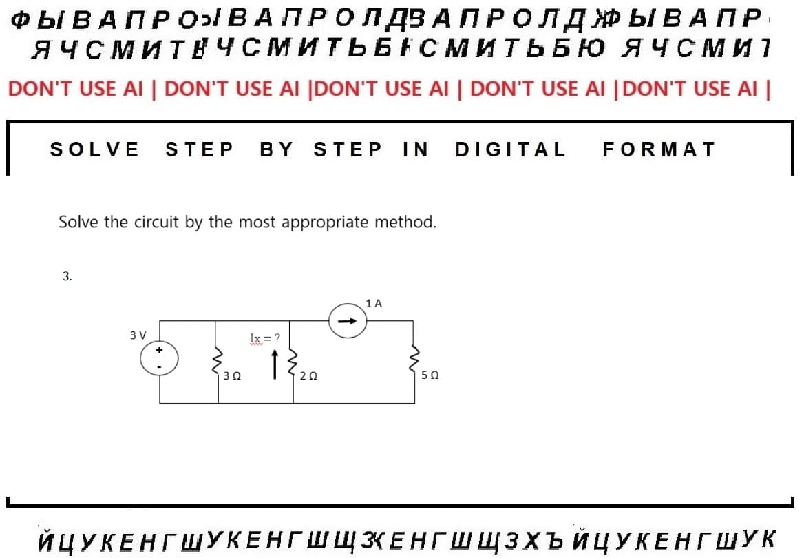 I
ФЫ ВАП Р О В А ПРО ЛДЗАПРОЛД ЖЫВАПР
ЯЧСМИТЕЧСМИТЬБАСМИТЬБЮ ЯЧСМ И 1
DON'T USE AI | DON'T USE AI |DON'T USE AI | DON'T USE AI |DON'T USE AI |
SOLVE STEP BY STEP IN DIGITAL FORMAT
Solve the circuit by the most appropriate method.
3.
3V
130
Ix = ?
120
1 A
50
ЙЦУКЕНГ ШУКЕНГ ШЩЗЕНГ ШШЗХЬ ЙЦУКЕНГ ШУК