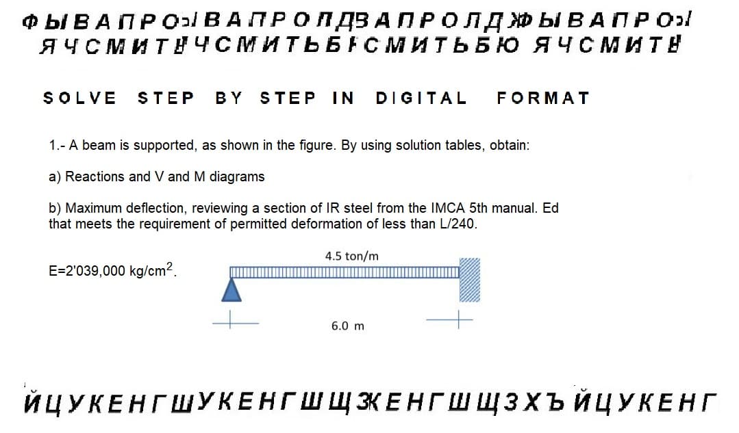 ФЫВАПРОЫ В А П Р О Л ДЗАПРОЛДЖЫВАПРО
ЯЧСМИТЕЧСМИТЬБАСМИТЬБЮ ЯЧСМИТЕ
SOLVE
STEP BY STEP IN DIGITAL FORMAT
1.- A beam is supported, as shown in the figure. By using solution tables, obtain:
a) Reactions and V and M diagrams
b) Maximum deflection, reviewing a section IR steel from the IMCA 5th manual. Ed
that meets the requirement of permitted deformation of less than L/240.
4.5 ton/m
E=2'039,000 kg/cm2.
6.0 m
ЙЦУКЕНГ ШУКЕНГШШКЕНГШЩЗХЪЙЦУКЕНГ