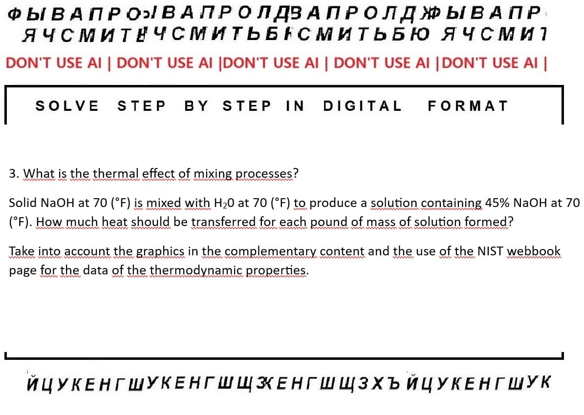 I
ФЫ ВАПРОН ВА ПРО ПДЗАПРОЛД ЖЫВАПР
ЯЧСМИТЕЧСМИТЬБАСМИТЬБЮ ЯЧСМ И 1
DON'T USE AI | DON'T USE AI |DON'T USE AI | DON'T USE AI |DON'T USE AI |
SOLVE STEP BY STEP IN DIGITAL
3. What is the thermal effect of mixing processes?
wwwww
FORMAT
Solid NaOH at 70 (°F) is mixed with H2O at 70 (°F) to produce a solution containing 45% NaOH at 70
(°F). How much heat should be transferred for each pound of mass of solution formed?
unnimm
Take into account the graphics in the complementary content and the use of the NIST webbook
page for the data of the thermodynamic properties.
ИЦУКЕНГ ШУКЕНГШЩЖЕНГШШЗХЪЙЦУКЕНГШУК
