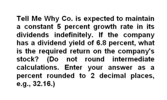 Tell Me Why Co. is expected to maintain
a constant 5 percent growth rate in its
dividends indefinitely. If the company
has a dividend yield of 6.8 percent, what
is the required return on the company's
stock? (Do not round intermediate
calculations. Enter your answer as a
percent rounded to 2 decimal places,
e.g., 32.16.)