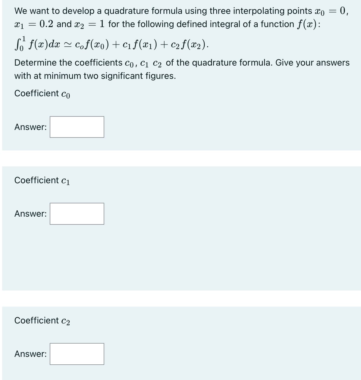 We want to develop a quadrature formula using three interpolating points o
1 for the following defined integral of a function f(x):
x₁ = 0.2 and x₂
=
f f(x) dx ≈ cof(x0) + C₁ ƒ(x1) + C2 ƒ (x2).
~
Answer:
Determine the coefficients C₁, C₁ C₂ of the quadrature formula. Give your answers
with at minimum two significant figures.
Coefficient co
Coefficient C₁
Answer:
Coefficient C2
= 0,
Answer:
=