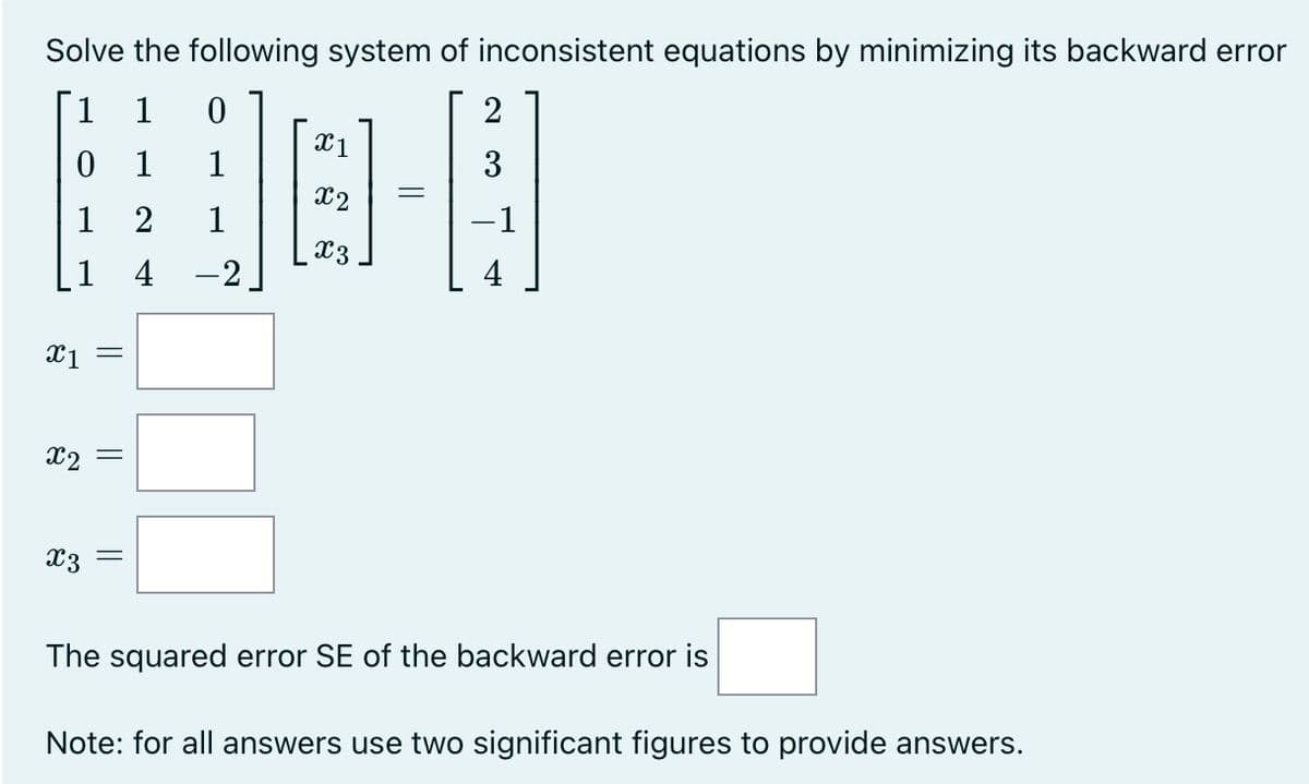 Solve the following system of inconsistent equations by minimizing its backward error
1 1
0
1
2
4
1
1
X1
||
x2 =
X3
||
=
1
-2
X1
X3
=
2
3
-1
4
The squared error SE of the backward error is
Note: for all answers use two significant figures to provide answers.