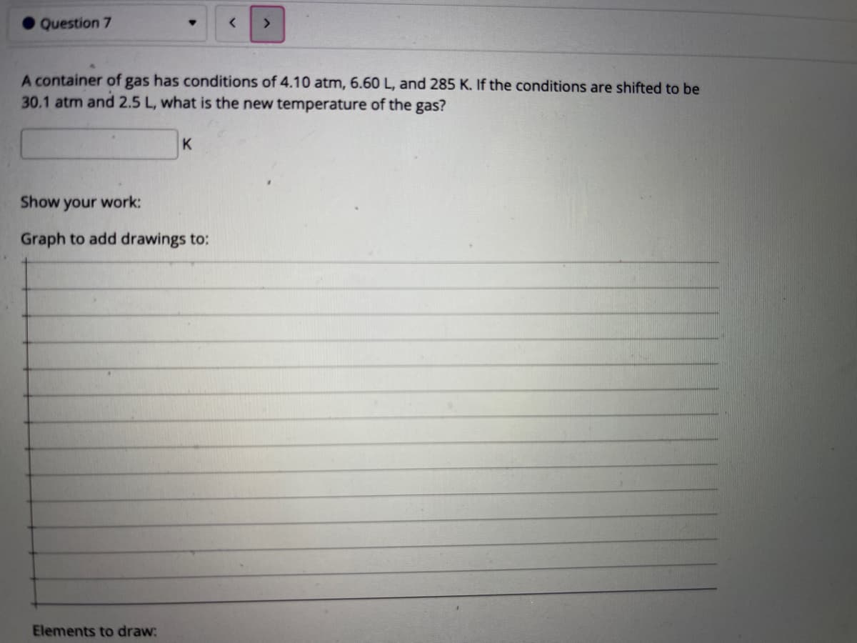 Question 7
A container of gas has conditions of 4.10 atm, 6.60 L, and 285 K. If the conditions are shifted to be
30.1 atm and 2.5 L, what is the new temperature of the gas?
K
Show your work:
Graph to add drawings to:
Elements to draw:
