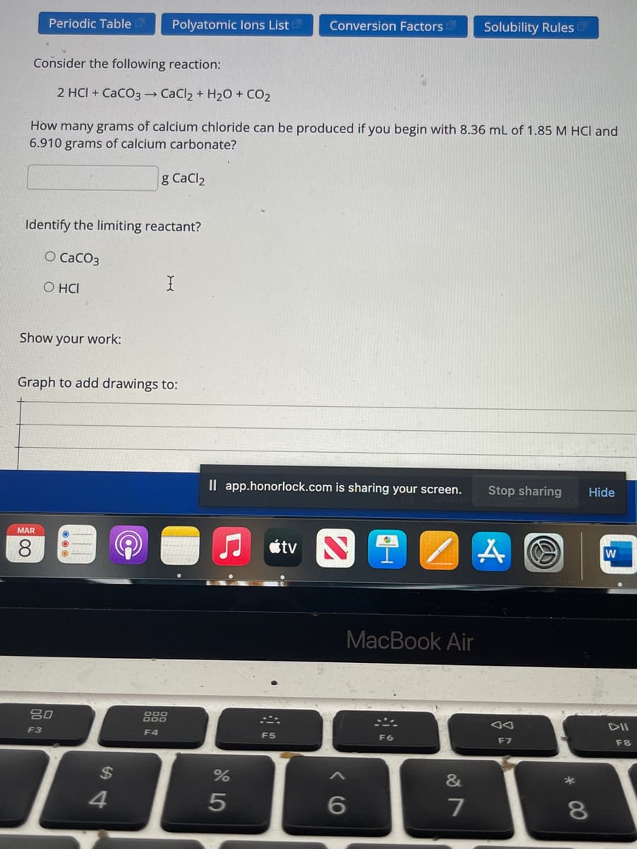 Periodic Table
Polyatomic lons List
Conversion Factors
Solubility Rules
Consider the following reaction:
2 HCI + CaCO3 CaCl2 + H20+ CO2
How many grams of calcium chloride can be produced if you begin with 8.36 mL of 1.85 M HCI and
6.910 grams of calcium carbonate?
g CaCl2
Identify the limiting reactant?
O CaCO3
O HCI
Show your work:
Graph to add drawings to:
Il app.honorlock.com is sharing your screen.
Stop sharing
Hide
MAR
8.
étv NT
w
МacBook Air
80
F3
F4
DII
F5
F6
F7
F8
$4
%
&
4.
7
8.
