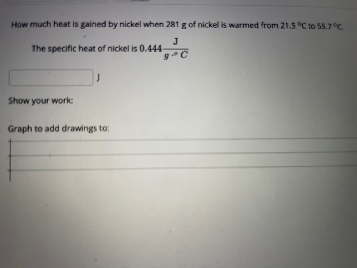 How much heat is gained by nickel when 281 g of nickel is warmed from 21.5 °C to 55.7 °C.
J
The specific heat of nickel is 0.444
g.° C
Show your work:
Graph to add drawings to:
