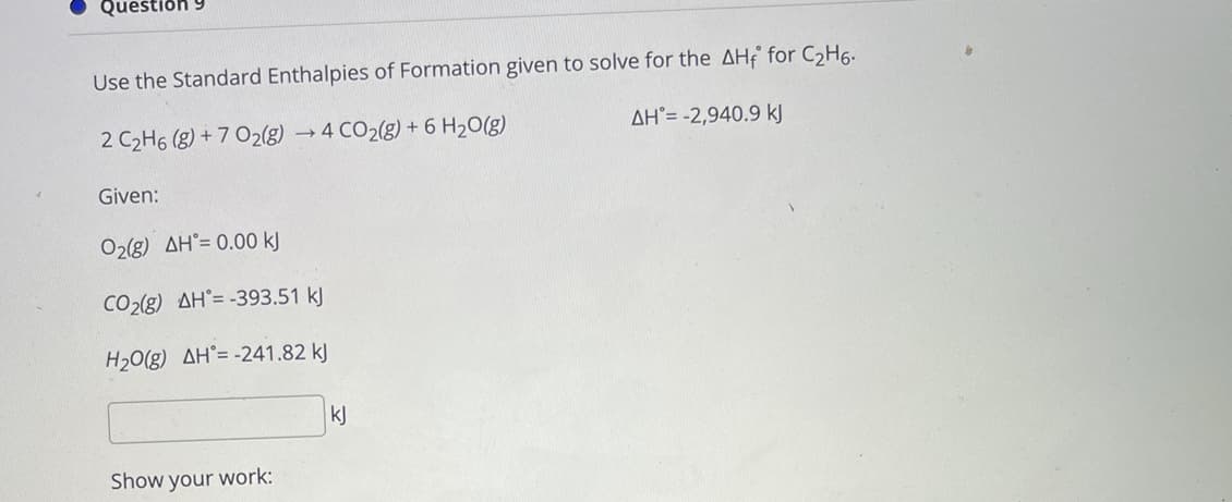 Questiðh 9
Use the Standard Enthalpies of Formation given to solve for the AHf for C2H6.
2 C2H6 (g) + 7 O2(g) → 4 CO2(g) + 6 H20(g)
AH°= -2,940.9 kJ
Given:
O2g) AH°= 0.00 k)
CO2(g) AH°= -393.51 kJ
H20(g) AH°= -241.82 kJ
kJ
Show your work:
