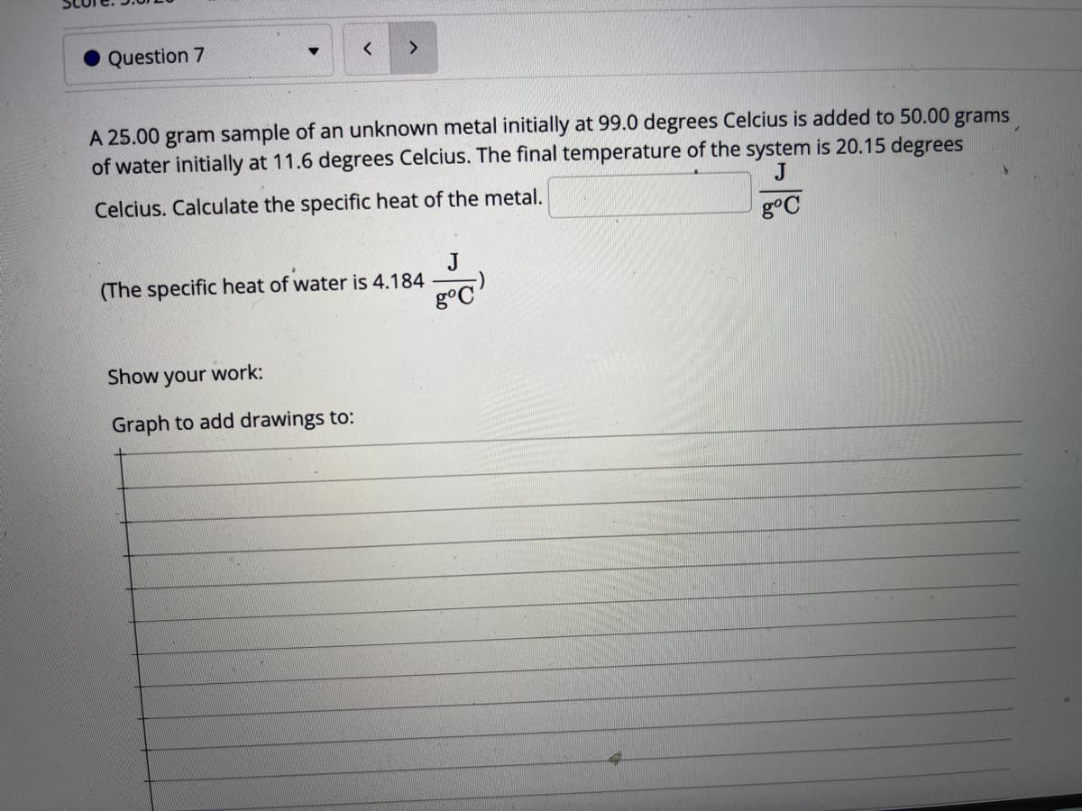 Question 7
A 25.00 gram sample of an unknown metal initially at 99.0 degrees Celcius is added to 50.00 grams
of water initially at 11.6 degrees Celcius. The final temperature of the system is 20.15 degrees
J
Celcius. Calculate the specific heat of the metal.
కొం
J
(The specific heat of water is 4.184
Show your work:
Graph to add drawings to:
