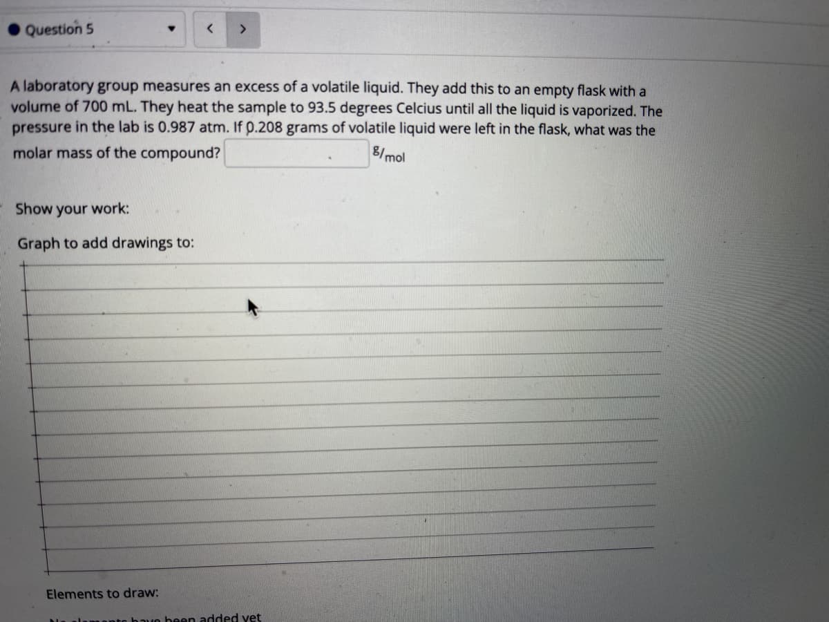 Question 5
<>
A laboratory group measures an excess of a volatile liquid. They add this to an empty flask with a
volume of 700 mL. They heat the sample to 93.5 degrees Celcius until all the liquid is vaporized. The
pressure in the lab is 0.987 atm. If p.208 grams of volatile liquid were left in the flask, what was the
molar mass of the compound?
8/mol
Show your work:
Graph to add drawings to:
Elements to draw:
nnto hauo heen added yet

