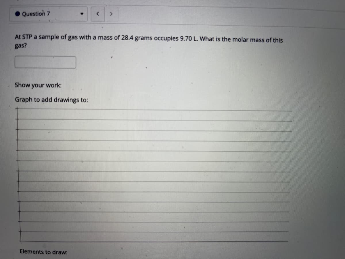 Question 7
<>
At STP a sample of gas with a mass of 28.4 grams occupies 9.70 L. What is the molar mass of this
gas?
Show your work:
Graph to add drawings to:
Elements to draw:
