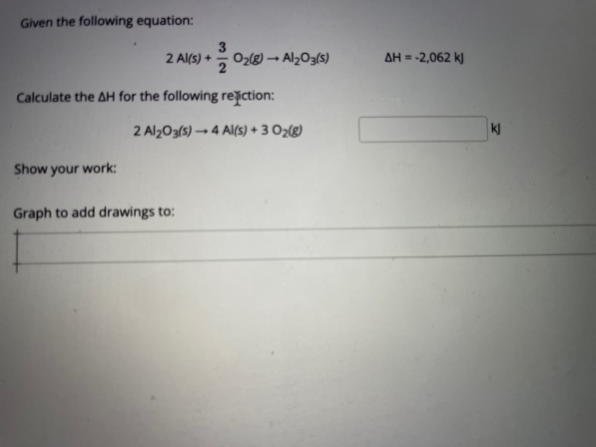 Given the following equation:
2 Al(s) +
2
O2(8) → Alz03(s)
AH = -2,062 kJ
Calculate the AH for the following reiction:
2 Al203(s) 4 A(S) + 3 O2(g)
kJ
Show your work:
Graph to add drawings to:
