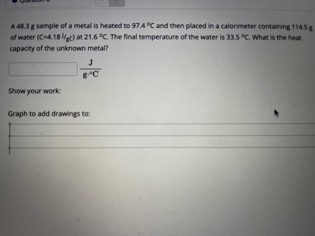 A 48.3 g sample of a metal is heated to 97.4 °C and then placed in a calorimeter containing 114.5 g
of water (C=4.18/gt) at 21.6 °C. The final temperature of the water is 33.5 °C. What is the heat
capacity of the unknown metal?
J
g.°C
Show your work:
Graph to add drawings to:
