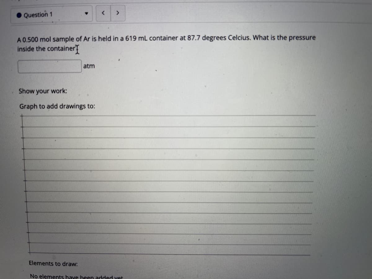 Question 1
A 0.500 mol sample of Ar is held in a 619 mL container at 87.7 degrees Celcius. What is the pressure
inside the container
atm
Show your work:
Graph to add drawings to:
Elements to draw:
No elements have been added vet
