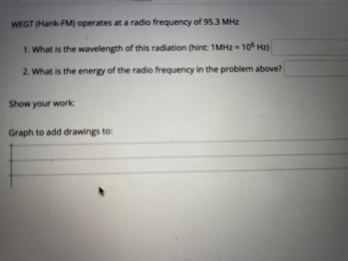 WEGT (Hank-FM) operates at a radio frequency of 95.3 MHz
1. What is the wavelength of this radiation (hint: 1MHZ = 106 Hz)
2. What is the energy of the radio frequency in the problem above?
Show your work:
Graph to add drawings to:
