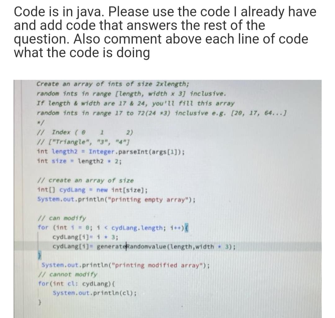 Code is in java. Please use the code I already have
and add code that answers the rest of the
question. Also comment above each line of code
what the code is doing
Create an array of ints of size 2xlength;
random ints in range [length, width x 3] inclusive.
If length & width are 17 & 24, you'll fill this array
random ints in range 17 to 72(24 *3) inclusive e.g. [20, 17, 64...]
*/
// Index (
2)
// ["Triangle", "3", "4"]
int length2 Integer.parseInt (args[1]);
int size length2 2;
// create an array of size
int[] cydLang new int[size];
System.out.println("printing empty array");
// can modify
for (int 1 = e; 1 < cydLang.length; i++)
cydLang[1]= 1 3;
cydLang[1] generateRandomvalue(length,width 3);
System.out.printin("printing modified array");
// cannot modify
for (int cl: cydLang){
System.out.println(cl);
