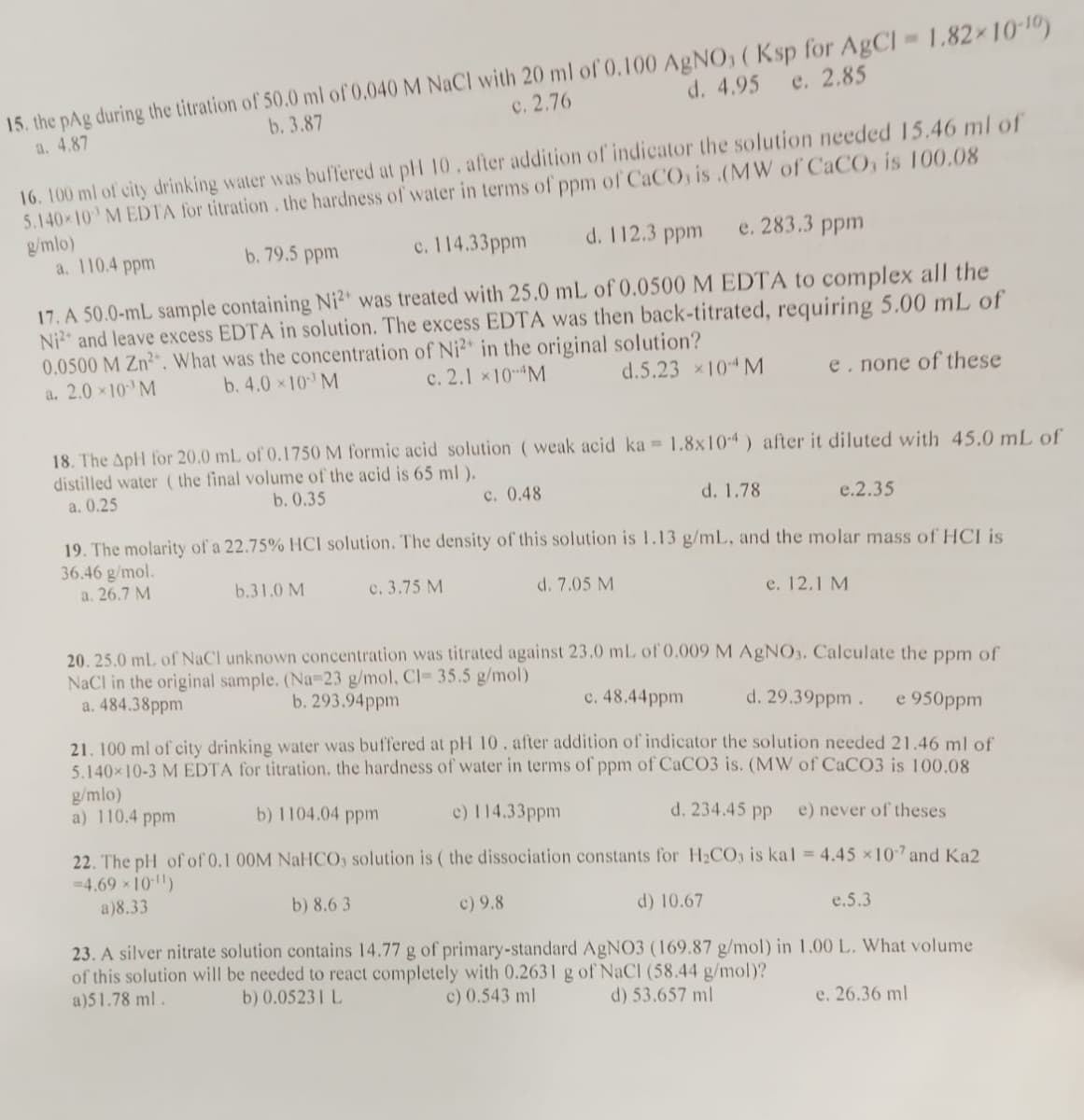 d. 4.95 e. 2.85
15. the pAg during the titration of 50.0 ml of 0.040 M NaCl with 20 ml of 0.100 AgNO3 (Ksp for AgCl = 1.82×10-10)
a. 4.87
b. 3.87
c. 2.76
16. 100 ml of city drinking water was buffered at pH 10. after addition of indicator the solution needed 15.46 ml of
5.140×10 MEDTA for titration. the hardness of water in terms of ppm of CaCO, is .(MW of CaCO, is 100.08
g/mlo)
b. 79.5 ppm
a. 110.4 ppm
d. 112.3 ppm e. 283.3 ppm
c. 114.33ppm
17. A 50.0-mL sample containing Ni2+ was treated with 25.0 mL of 0.0500 M EDTA to complex all the
Ni2 and leave excess EDTA in solution. The excess EDTA was then back-titrated, requiring 5.00 mL of
0.0500 M Zn². What was the concentration of Ni2+ in the original solution?
d.5.23 ×104 M
b. 4.0×10 M
a. 2.0 × 10 M
c. 2.1 × 10-M
18. The ApH for 20.0 mL of 0.1750 M formic acid solution (weak acid ka = 1.8x104) after it diluted with 45.0 mL of
distilled water (the final volume of the acid is 65 ml ).
a. 0.25
b. 0.35
c. 0.48
d. 1.78
e.2.35
19. The molarity of a 22.75% HCI solution. The density of this solution is 1.13 g/mL, and the molar mass of HCI is
36.46 g/mol.
a. 26.7 M
c. 3.75 M
b.31.0 M
e. none of these
d. 7.05 M
e. 12.1 M
20. 25.0 mL of NaCl unknown concentration was titrated against 23.0 mL of 0.009 M AgNO3. Calculate the ppm of
NaCl in the original sample. (Na-23 g/mol, Cl- 35.5 g/mol)
d. 29.39ppm. e 950ppm
a. 484.38ppm
b. 293.94ppm
c. 48.44ppm
21. 100 ml of city drinking water was buffered at pH 10. after addition of indicator the solution needed 21.46 ml of
5.140×10-3 M EDTA for titration. the hardness of water in terms of ppm of CaCO3 is. (MW of CaCO3 is 100.08
g/mlo)
a) 110.4 ppm
d. 234.45 pp
b) 1104.04 ppm
c) 114.33ppm
e) never of theses
22. The pH of of 0.1 00M NaHCO, solution is (the dissociation constants for H₂CO3 is kal = 4.45 × 107 and Ka2
=4.69 × 10-¹¹)
a)8.33
b) 8.63
c) 9.8
d) 10.67
23. A silver nitrate solution contains 14.77 g of primary-standard AgNO3 (169.87 g/mol) in 1.00 L. What volume
of this solution will be needed to react completely with 0.2631 g of NaCl (58.44 g/mol)?
a)51.78 ml.
c) 0.543 ml
b) 0.05231 L
d) 53.657 ml
e. 26.36 ml
e.5.3