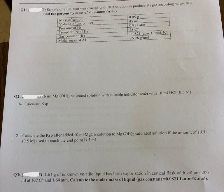 Q1:
Q2:-
1) Sample of aluminum was reacted with HCI solution to produce He gas according to the data
find the percent by mass of aluminum (A1%)
Mass of sample
Volume of gas collect
Pressure of H₂
Temperature of H₂
Gas constant (R)
Molar mass of Al
1- Calculate Ksp
0.05 g
45 ml
0.911 atm
28 Co
0.0821 (atm. L/mol. K)
26.98 g/mol
16 ml Mg (OH)2 saturated solution with suitable indicator react with 10 ml HCI (0.5 M).
2- Calculate the Ksp after added 10 ml MgCl₂ solution to Mg (OH)2 saturated solution if the amount of HCI
(0.5 M) used to reach the end point is 5 ml
Q3: (
f) 1.61 g of unknown volatile liquid has been vaporization in conical flask with volume 200
ml at 107 C° and 1.64 atm, Calculate the molar mass of liquid (gas constant=0.0821 L.atm/K.mol).