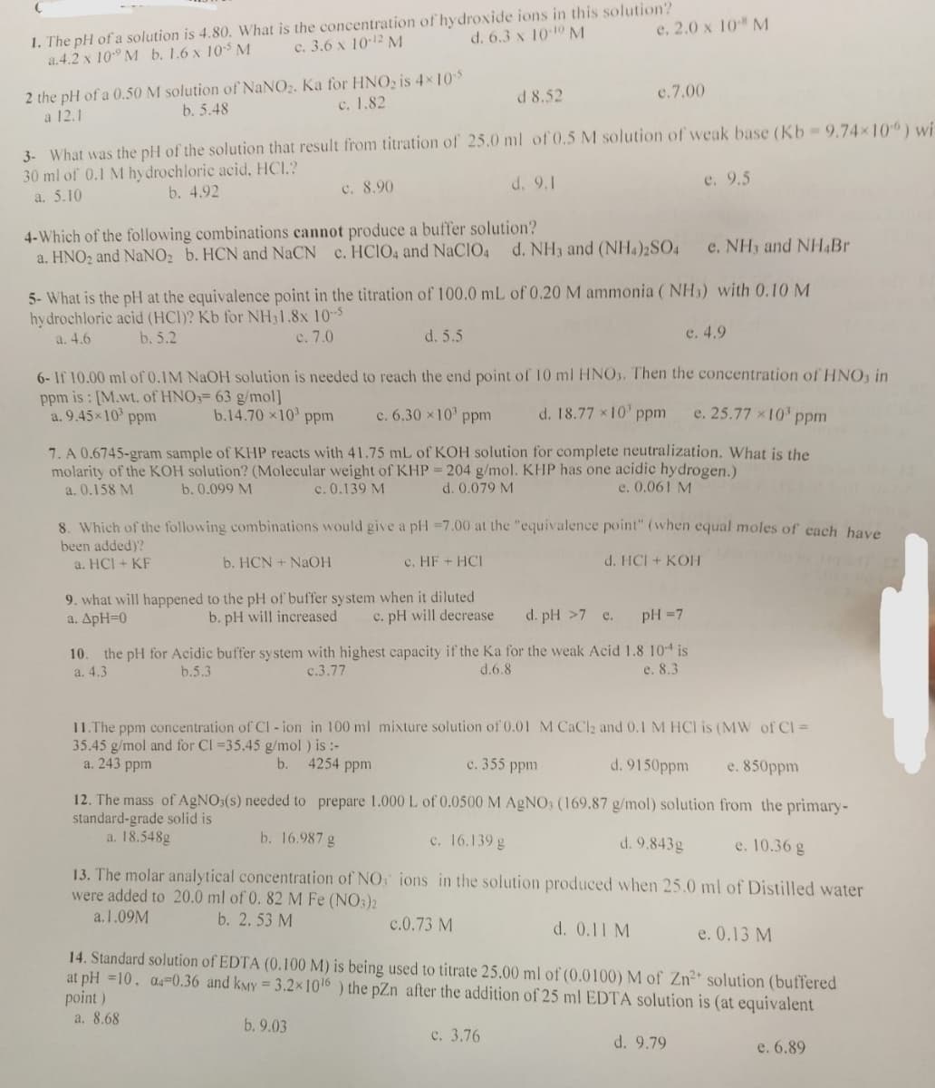 1. The pH of a solution is 4.80. What is the concentration of hydroxide ions in this solution?
a.4.2 x 10 M b. 1.6 x 105 M
c. 3.6 x 10-12 M
d. 6.3 x 10-10 M
2 the pH of a 0.50 M solution of NaNO₂. Ka for HNO₂ is 4×10-5
a 12.1
b. 5.48
c. 1.82
c. 8.90
d 8.52
3- What was the pH of the solution that result from titration of 25.0 ml of 0.5 M solution of weak base (Kb - 9.74×10) wi
30 ml of 0.1 M hydrochloric acid, HCI.?
a. 5.10
b. 4.92
d. 9.1
4-Which of the following combinations cannot produce a buffer solution?
a. HNO₂ and NaNO₂ b. HCN and NaCN c. HCIO4 and NaClO4 d. NH3 and (NH4)2SO4
e. 2.0 x 10-8 M
d. 5.5
e. NH3 and NH4Br
5- What is the pH at the equivalence point in the titration of 100.0 mL of 0.20 M ammonia (NH3) with 0.10 M
hydrochloric acid (HCI)? Kb for NH31.8x 10-5
a. 4.6
b. 5.2
c. 7.0
e. 4.9
e.7.00
9. what will happened to the pH of buffer system when it diluted
a. ApH=0
b. pH will increased c. pH will decrease
6- If 10.00 ml of 0.1M NaOH solution is needed to reach the end point of 10 ml HNO3. Then the concentration of HNO3 in
ppm is: [M.wt. of HNO3= 63 g/mol]
e. 25.77 x 10³ ppm
a. 9.45×10³ ppm
b.14.70 x10³ ppm
c. 6.30 × 10³ ppm
d. 18.77 × 10¹ ppm
7. A 0.6745-gram sample of KHP reacts with 41.75 mL of KOH solution for complete neutralization. What is the
molarity of the KOH solution? (Molecular weight of KHP = 204 g/mol. KHP has one acidic hydrogen.)
a. 0.158 M
c. 0.139 M
b. 0.099 M
d. 0.079 M
e. 0.061 M
8. Which of the following combinations would give a pH =7.00 at the "equivalence point" (when equal moles of each have
been added)?
a. HCI + KF
b. HCN + NaOH
c. HF + HCI
d. HCI + KOH
13. The molar analytical concentration of NO
were added to 20.0 ml of 0. 82 M Fe (NO3)2
a.1.09M
b. 2.53 M
d. pH >7 e.
pH = 7
10. the pH for Acidic buffer system with highest capacity if the Ka for the weak Acid 1.8 104 is
a. 4.3
b.5.3
c.3.77
d.6.8
e. 8.3
e. 9.5
c.0.73 M
11.The ppm concentration of Cl-ion in 100 ml mixture solution of 0.01 M CaCl2 and 0.1 M HCI is (MW of Cl =
35.45 g/mol and for Cl =35.45 g/mol ) is :-
b. 4254 ppm
c. 355 ppm
d. 9150ppm
a. 243 ppm
e. 850ppm
from the primary-
12. The mass of AgNO3(s) needed to prepare 1.000 L of 0.0500 M AgNO3 (169.87 g/mol) solution
standard-grade solid is
a. 18.548g
b. 16.987 g
c. 16.139 g
d. 9.843g
e. 10.36 g
ions in the solution produced when 25.0 ml of Distilled water
d. 0.11 M
14. Standard solution of EDTA (0.100 M) is being used to titrate 25.00 ml of (0.0100) M of Zn²+ solution (buffered
at pH =10, 04-0.36 and kMY = 3.2x10¹6) the pZn after the addition of 25 ml EDTA solution is (at equivalent
point)
a. 8.68
b. 9.03
d. 9.79
c. 3.76
e. 0.13 M
e. 6.89