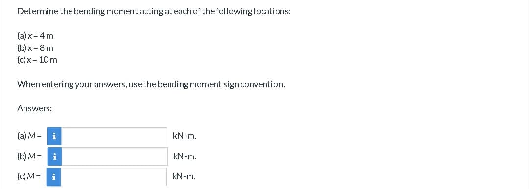 Determine the bending moment acting at each of the following locations:
(a)x=4m
(b)x=8m
(c)x= 10m
When entering your answers, use the bending moment sign convention.
Answers:
(a) M =
(b) M =
(c) M =
i
i
i
kN-m.
kN-m.
kN-m.