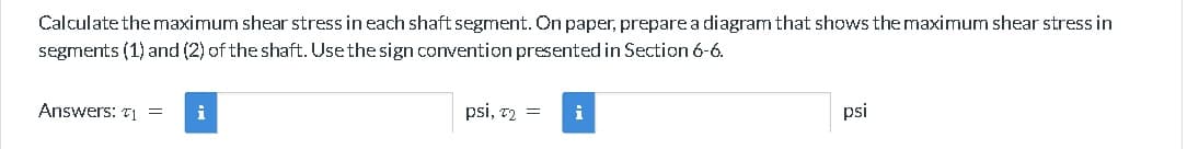 Calculate the maximum shear stress in each shaft segment. On paper, prepare a diagram that shows the maximum shear stress in
segments (1) and (2) of the shaft. Use the sign convention presented in Section 6-6.
Answers: ₁ = i
psi, T₂ =
i
psi