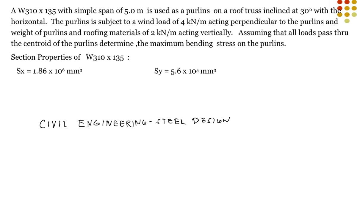 A W310 x 135 with simple span of 5.0 m is used as a purlins on a roof truss inclined at 30° with the
horizontal. The purlins is subject to a wind load of 4 kN/m acting perpendicular to the purlins and
weight of purlins and roofing materials of 2 kN/m acting vertically. Assuming that all loads pass thru
the centroid of the purlins determine,the maximum bending stress on the purlins.
Section Properties of W310 x 135 :
Sx = 1.86 x 106 mm³
Sy = 5.6 x 105 mm³
CIVIL ENGINEERING-STEEL DESIGN