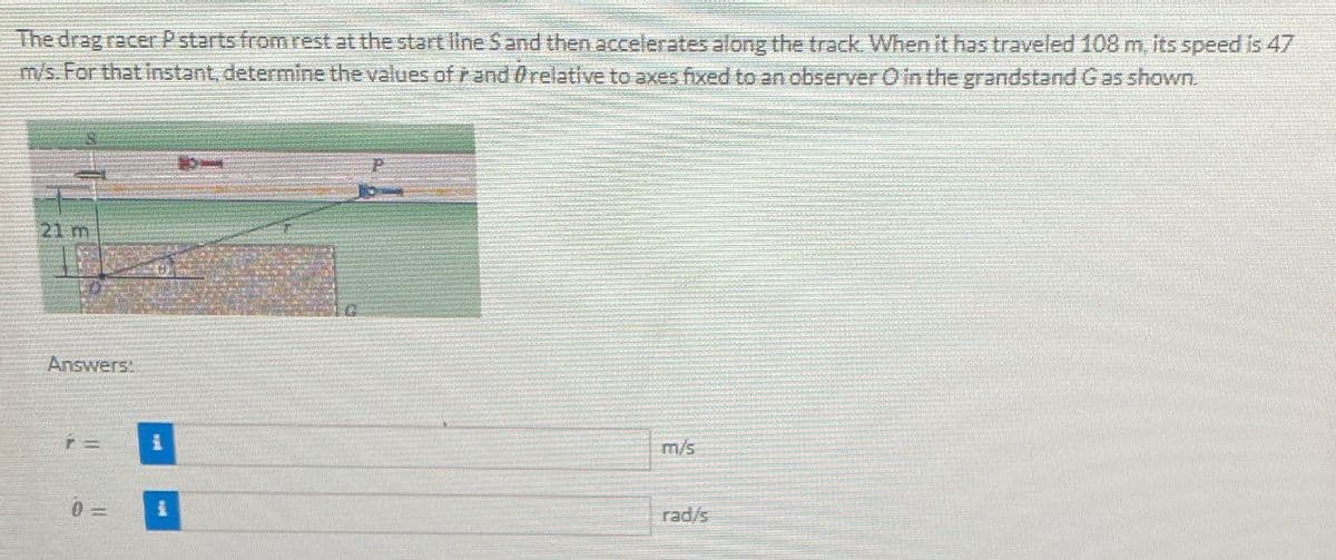 The drag racer P starts from rest at the start line S and then accelerates along the track. When it has traveled 108 m, its speed is 47
m/s. For that instant, determine the values of and relative to axes fixed to an observer O in the grandstand Gas shown.
21 m
Answers:
0=
1
m/s
rad/s