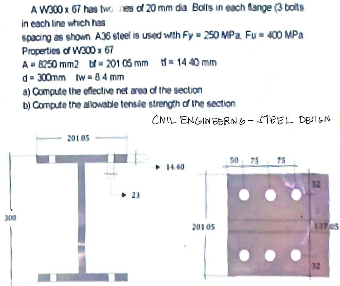 300
A W300 x 67 has two nes of 20 mm dia. Bolts in each flange (3 bolts
in each line which has
spacing as shown A36 steel is used with Fy= 250 MPa. Fu = 400 MPa
Properties of W300 x 67
A = 8250 mm2 bf - 201 05 mm = 1440 mm
d=300mm tw=84mm
a) Compute the effective net area of the section
b) Compute the allowable tensile strength of the section
201.05
CIVIL ENGINEERING-STEEL DESIGN
14.40
201.05
50
137.05