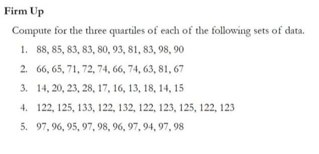 Firm Up
Compute for the three quartiles of each of the following sets of data.
1. 88, 85, 83, 83, 80, 93, 81, 83, 98, 90
2.
66, 65, 71, 72, 74, 66, 74, 63, 81, 67
3. 14, 20, 23, 28, 17, 16, 13, 18, 14, 15
4. 122, 125, 133, 122, 132, 122, 123, 125, 122, 123
5. 97, 96, 95, 97, 98, 96, 97, 94, 97, 98