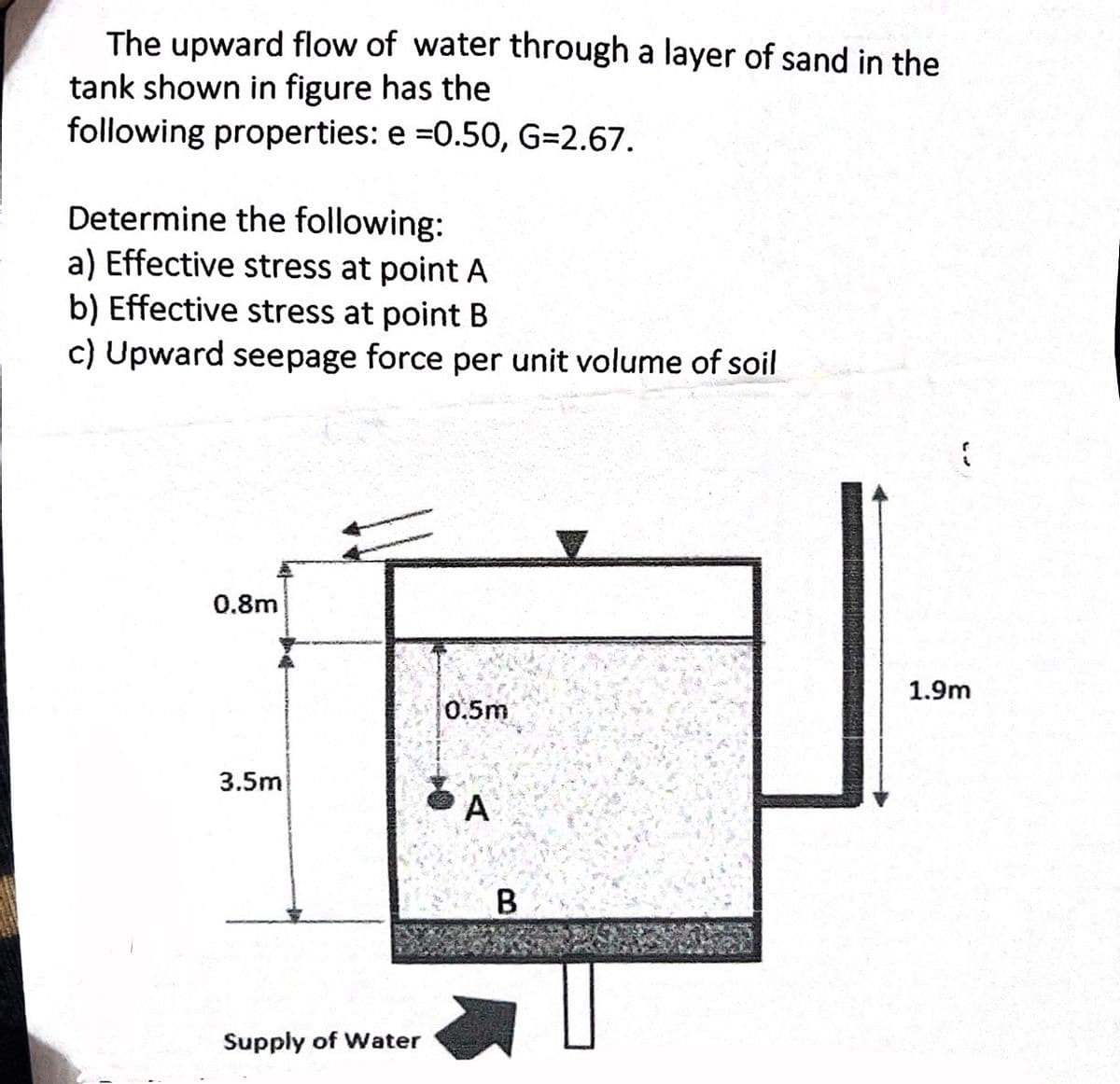 The upward flow of water through a layer of sand in the
tank shown in figure has the
following properties: e =0.50, G=2.67.
Determine the following:
a) Effective stress at point A
b) Effective stress at point B
c) Upward seepage force per unit volume of soil
0.8m
3.5m
Supply of Water
0.5m
A
B
1.9m