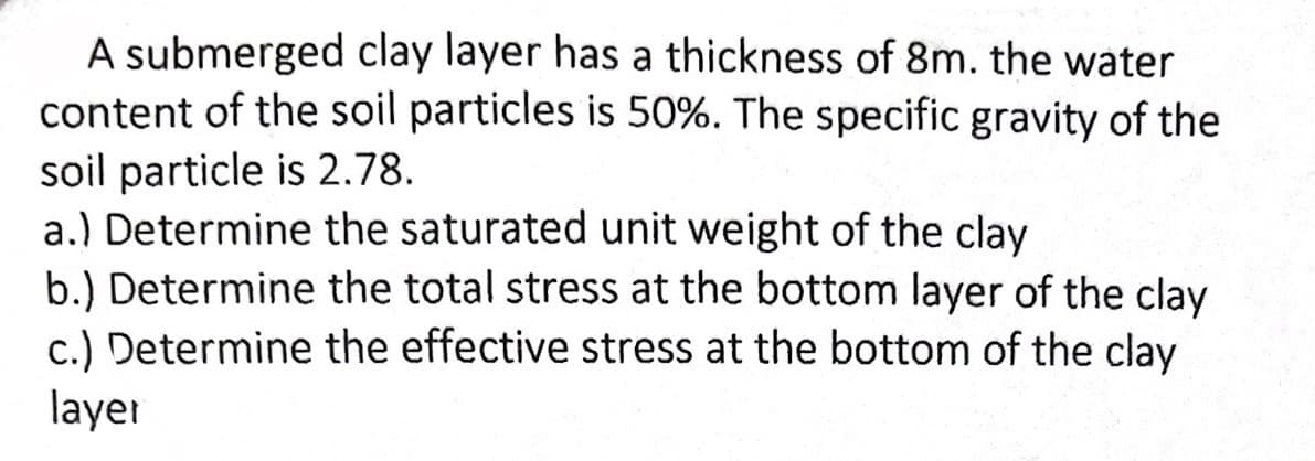 A submerged clay layer has a thickness of 8m. the water
content of the soil particles is 50%. The specific gravity of the
soil particle is 2.78.
a.) Determine the saturated unit weight of the clay
b.) Determine the total stress at the bottom layer of the clay
c.) Determine the effective stress at the bottom of the clay
layer