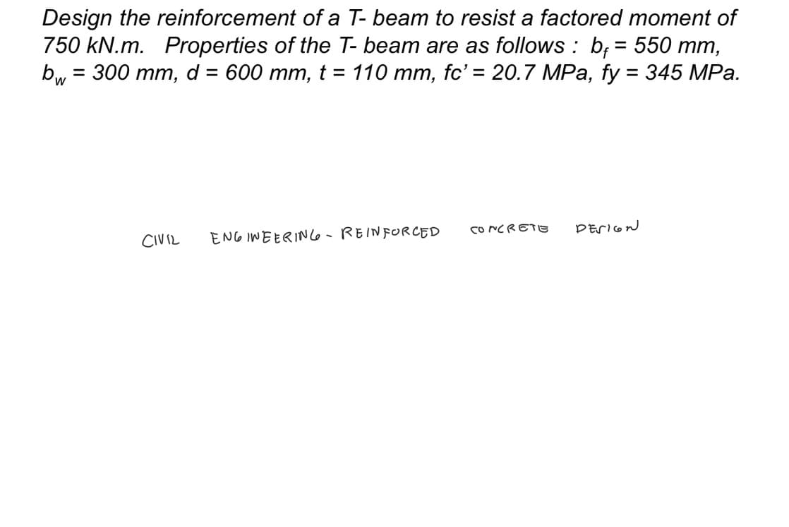 Design the reinforcement of a T- beam to resist a factored moment of
750 kN.m. Properties of the T- beam are as follows: b = 550 mm,
= 300 mm, d = 600 mm, t = 110 mm, fc' = 20.7 MPa, fy = 345 MPa.
bw
CIVIL
ENGINEERING - REINFORCED
CONCRETE
DESIGN