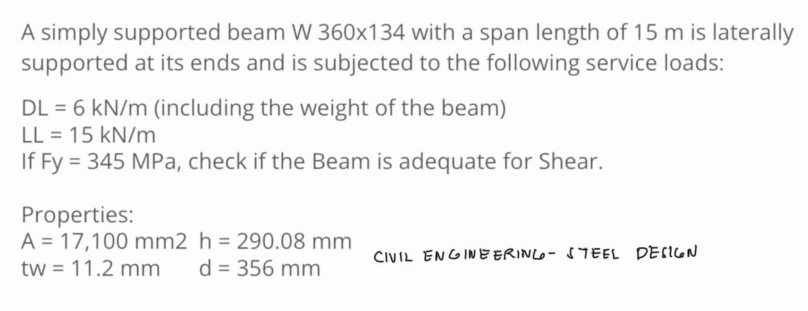 A simply supported beam W 360x134 with a span length of 15 m is laterally
supported at its ends and is subjected to the following service loads:
DL = 6 kN/m (including the weight of the beam)
LL = 15 kN/m
If Fy = 345 MPa, check if the Beam is adequate for Shear.
Properties:
A = 17,100 mm2 h = 290.08 mm
tw = 11.2 mm d = 356 mm
CIVIL ENGINEERING - STEEL DESIGN