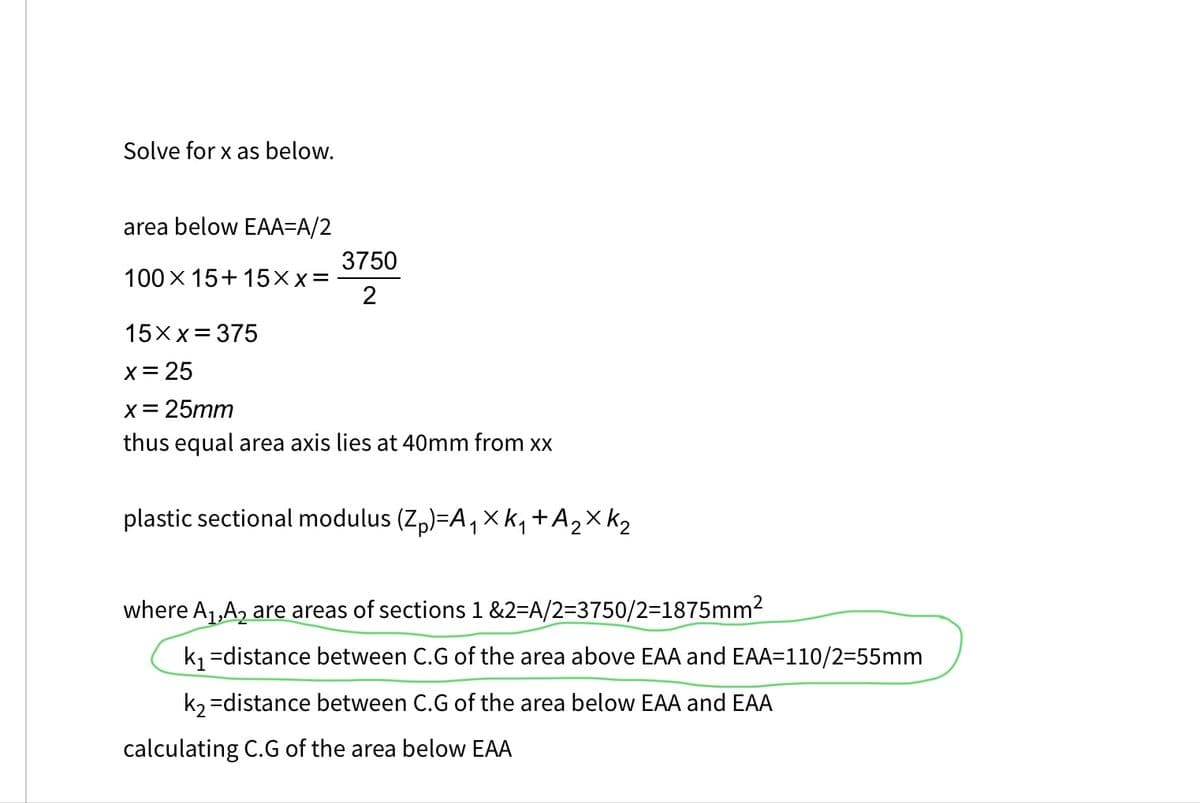 Solve for x as below.
area below EAA-A/2
100 X 15+15XX=
3750
2
15xx= 375
x = 25
x = 25mm
thus equal area axis lies at 40mm from xx
plastic sectional modulus (Z₁)=A₁Xk₁ + A ₂ X K ₂
1
where A₁,A₂ are areas of sections 1&2=A/2=3750/2=1875mm²
k₁=distance between C.G of the area above EAA and EAA=110/2=55mm
k₂=distance between C.G of the area below EAA and EAA
calculating C.G of the area below EAA