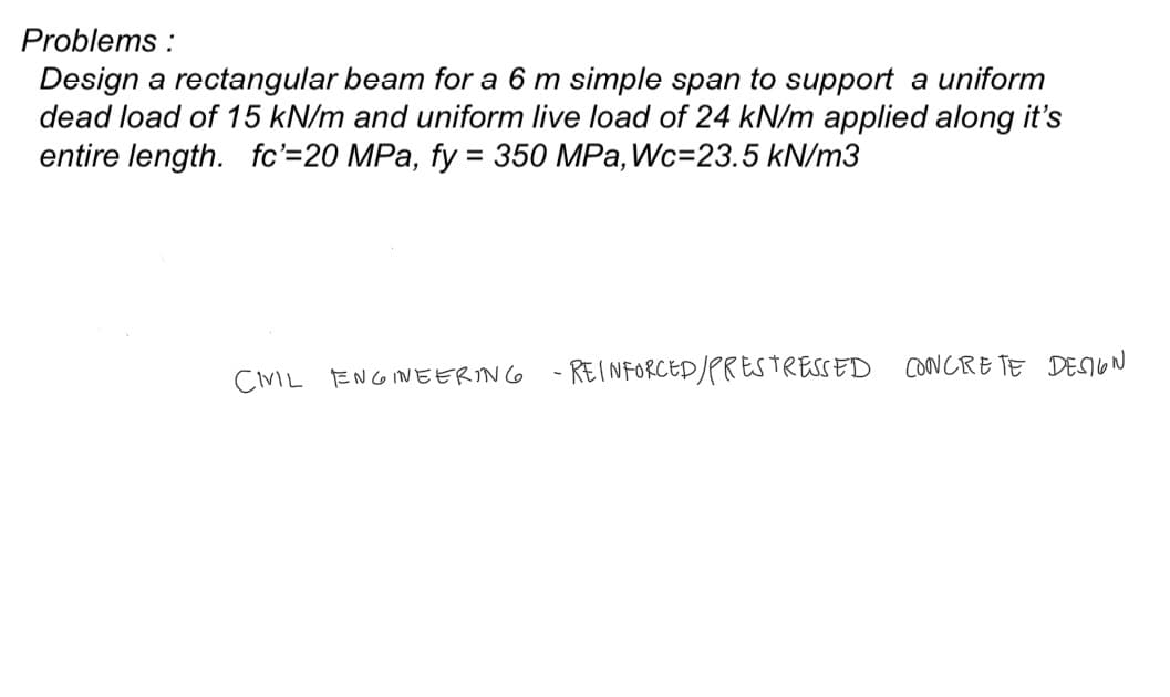 Problems:
Design a rectangular beam for a 6 m simple span to support a uniform
dead load of 15 kN/m and uniform live load of 24 kN/m applied along it's
entire length. fc'=20 MPa, fy = 350 MPa, Wc=23.5 kN/m3
CIVIL ENGINEERING
- REINFORCED / PRESTRESSED CONCRETE DESIGN