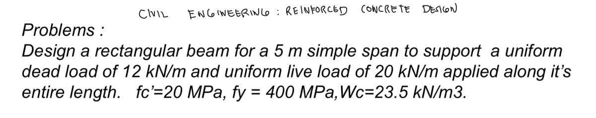 ENGINEERING: REINFORCED CONCRETE DESIGN
Problems:
Design a rectangular beam for a 5 m simple span to support a uniform
dead load of 12 kN/m and uniform live load of 20 kN/m applied along it's
entire length. fc'=20 MPa, fy = 400 MPa, Wc=23.5 kN/m3.
CIVIL