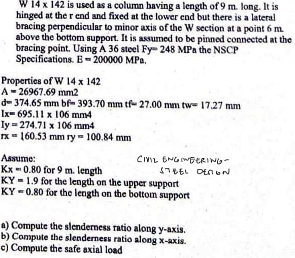 W 14 x 142 is used as a column having a length of 9 m. long. It is
hinged at the r end and fixed at the lower end but there is a lateral
bracing perpendicular to minor axis of the W section at a point 6 m.
above the bottom support. It is assumed to be pinned connected at the
bracing point. Using A 36 steel Fy 248 MPa the NSCP
Specifications. E= 200000 MPa.
Properties of W 14 x 142
A-26967.69 mm2
d=374.65 mm bf=393.70 mm tf-27.00 mm tw 17.27 mm
Ix 695.11 x 106 mm4
Iy = 274.71 x 106 mm4
rx = 160.53 mm ry 100.84 mm
221
Assume:
Kx=0.80 for 9 m. length
KY 1.9 for the length on the upper support
KY-0.80 for the length on the bottom support
CIVIL ENGINEERING-
STEEL DENON
a) Compute the slenderness ratio along y-axis.
b) Compute the slenderness ratio along x-axis.
c) Compute the safe axial load