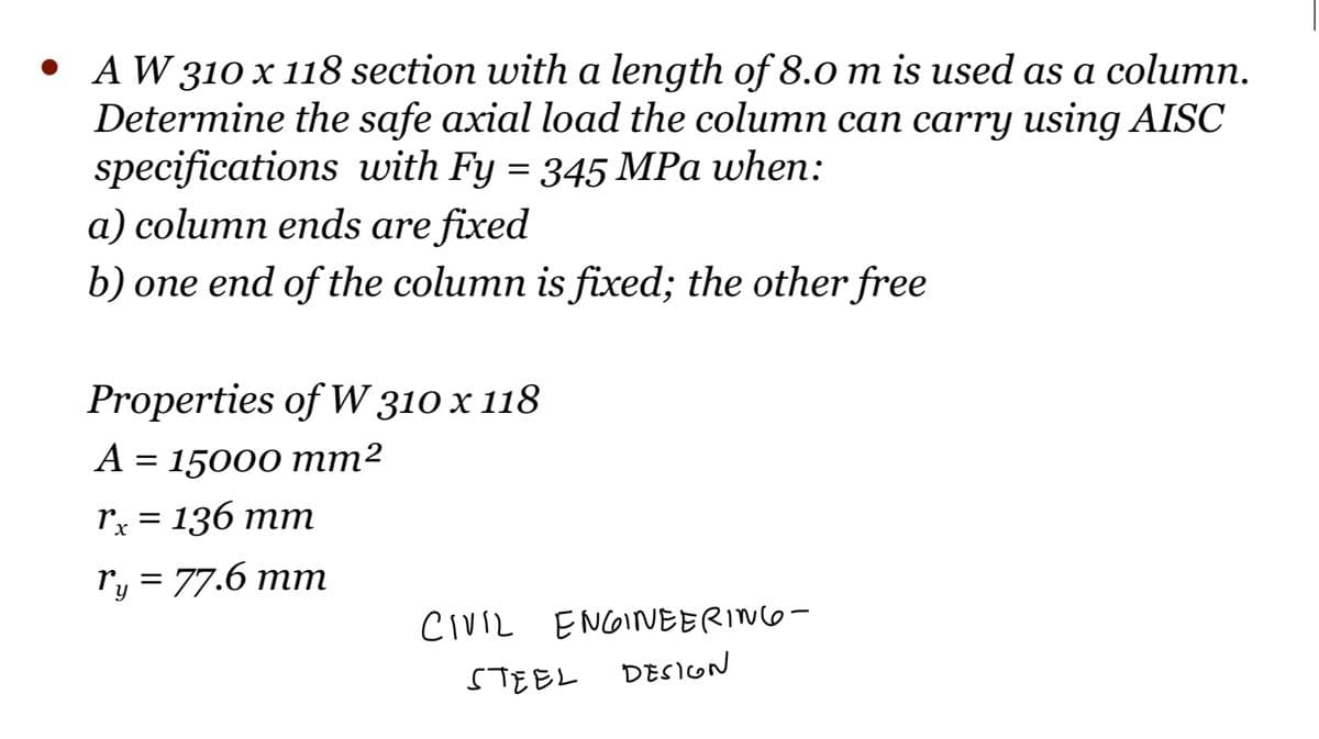 • AW 310 x 118 section with a length of 8.0 m is used as a column.
Determine the safe axial load the column can carry using AISC
specifications with Fy = 345 MPa when:
a) column ends are fixed
b) one end of the column is fixed; the other free
Properties of W 310 x 118
A = 15000 mm²
rx = 136 mm
ry = 77.6 mm
CIVIL ENGINEERING-
STEEL
DESIGN